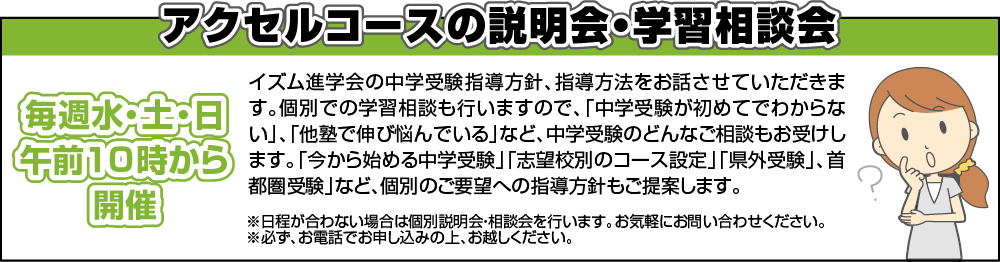 アクセルコースの説明会・学習相談会　イズム進学会の中学受験指導方針、指導方法をお話させていただきます。個別での学習相談も行いますので、「中学受験が初めてでわからない」、「他塾で伸び悩んでいる」など、中学受験のどんなご相談もお受けします。「今から始める中学受験」「志望校別のコース設定」「県外受験」、首都圏受験」など、個別のご要望への指導方針もご提案します。