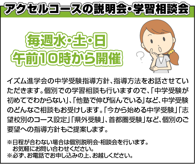 アクセルコースの説明会・学習相談会　イズム進学会の中学受験指導方針、指導方法をお話させていただきます。個別での学習相談も行いますので、「中学受験が初めてでわからない」、「他塾で伸び悩んでいる」など、中学受験のどんなご相談もお受けします。「今から始める中学受験」「志望校別のコース設定」「県外受験」、首都圏受験」など、個別のご要望への指導方針もご提案します。
