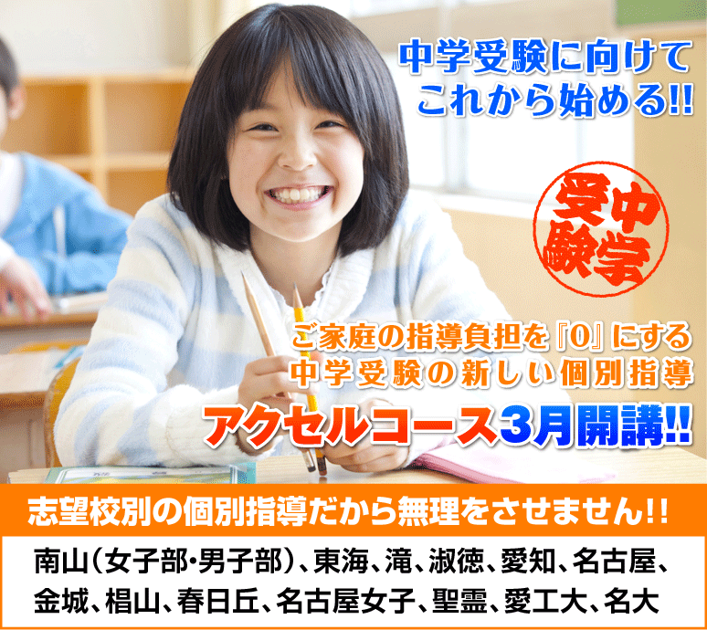 中学受験に向けてこれから始める!!ご家庭の指導負担を『0』にする中学受験の新しい個別指導 アクセルコース2月開講!!志望校別の個別指導だから無理をさせません!!南山（女子部・男子部）、東海、滝、淑徳、愛知、名古屋、金城、椙山、春日丘、名古屋女子、聖霊、愛工大、名大