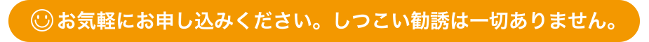 お気軽にお申し込みください。しつこい勧誘は一切ありません。