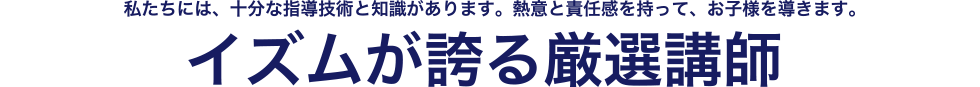 私たちには、十分な指導技術と知識があります。熱意と責任感を持って、お子様を導きます。イズムが誇る厳選講師