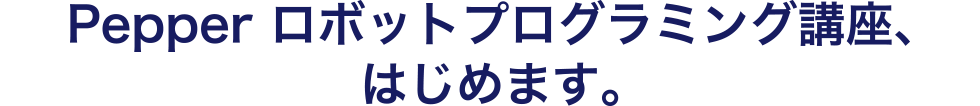 Pepper ロボットプログラミング講座、はじめます。