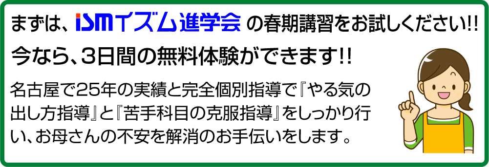 まずはイズム進学会の春期講習をお試しください!!今なら、３日間の無料体験ができます！！名古屋で２５年の実績と完全個別指導で『やる気の出し方指導』と『苦手科目の克服指導』をしっかり行い、お母さんの不安を解消のお手伝いをします。